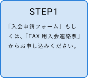 STEP1　「入会申請フォーム」もしくは「FAX用入会連絡票」からお申込みください。